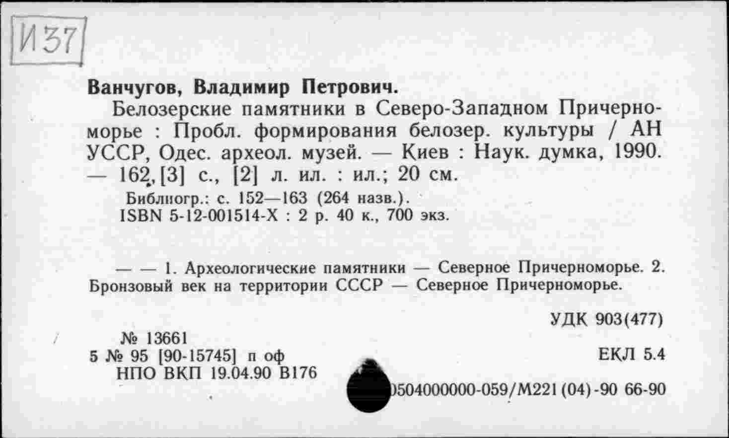 ﻿И 57
Ванчугов, Владимир Петрович.
Белозерские памятники в Северо-Западном Причерноморье : Пробл. формирования белозер. культуры / АН УССР, Одес. археол. музей. — Киев : Наук, думка, 1990. — 162, [3] с., [2] л. ил. : ил.; 20 см.
Библиогр.: с. 152—163 ( 264 назв.).
ISBN 5-12-001514-Х : 2 р. 40 к., 700 экз.
--------1. Археологические памятники — Северное Причерноморье. 2. Бронзовый век на территории СССР — Северное Причерноморье.
УДК 903(477)
№ 13661
5 № 95 [90-15745] п оф НПО ВКП 19.04.90 В176
ЕКЛ 5.4
^Л)504000000-059/М221 (04)-90 66-90